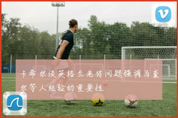 卡希尔谈英格兰老将问题强调马奎尔等人经验的重要性