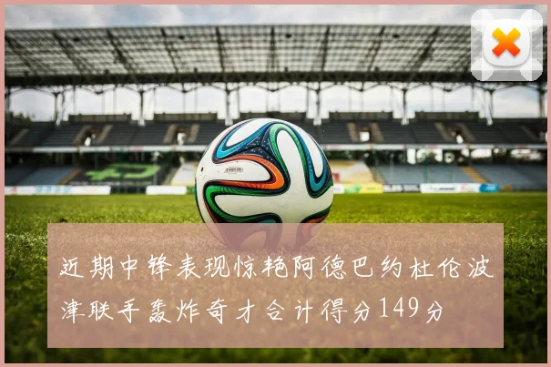 近期中锋表现惊艳阿德巴约杜伦波津联手轰炸奇才合计得分149分