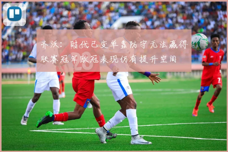 齐沃：时代已变单靠防守无法赢得联赛冠军欧冠表现仍有提升空间