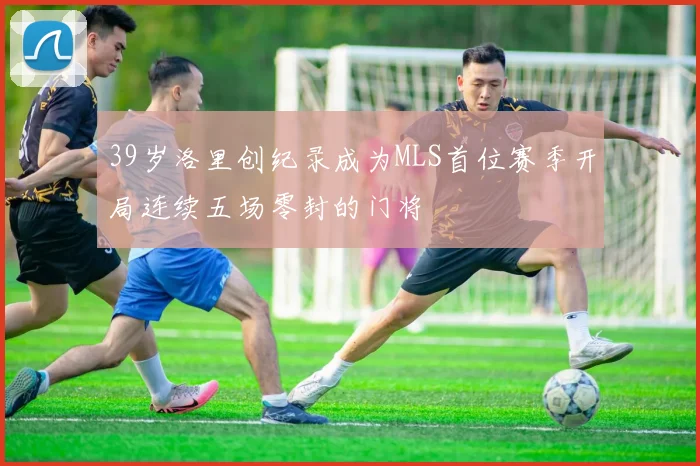39岁洛里创纪录成为MLS首位赛季开局连续五场零封的门将