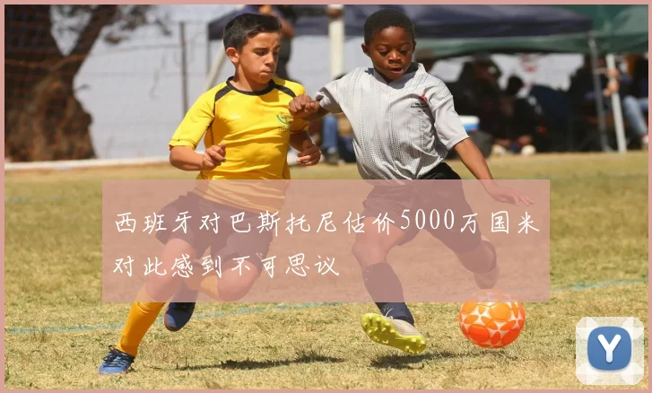 西班牙对巴斯托尼估价5000万国米对此感到不可思议