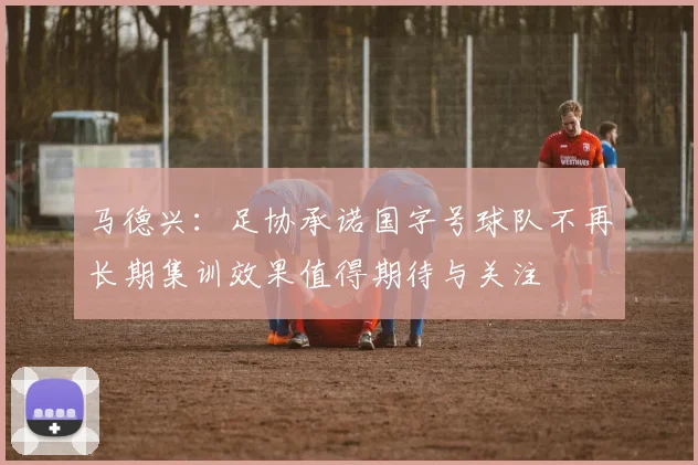 马德兴：足协承诺国字号球队不再长期集训效果值得期待与关注