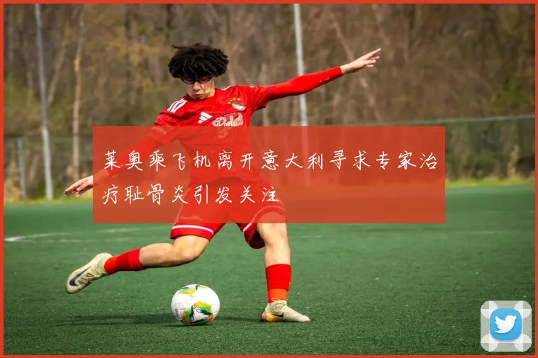 莱奥乘飞机离开意大利寻求专家治疗耻骨炎引发关注