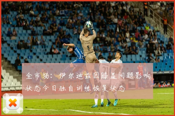 全市场：伊尔迪兹因膝盖问题影响状态今日独自训练恢复状态