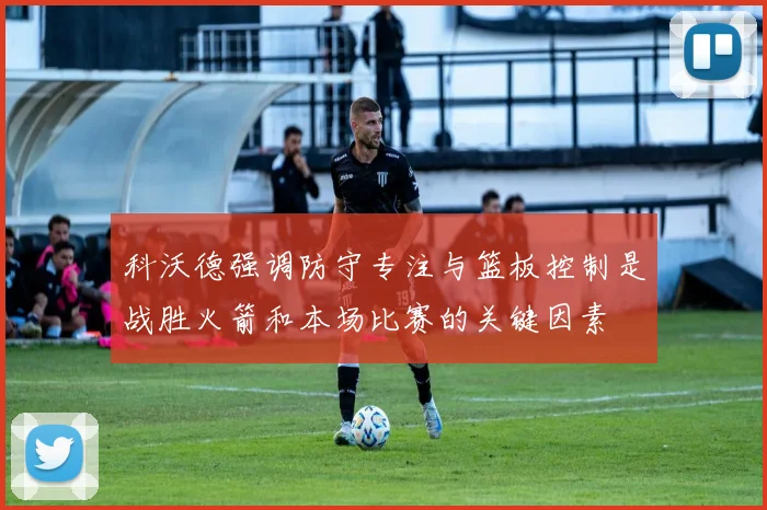 科沃德强调防守专注与篮板控制是战胜火箭和本场比赛的关键因素