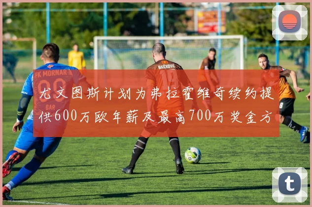 尤文图斯计划为弗拉霍维奇续约提供600万欧年薪及最高700万奖金方案