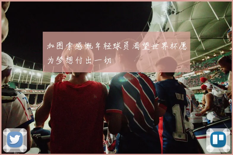 加图索感慨年轻球员渴望世界杯愿为梦想付出一切